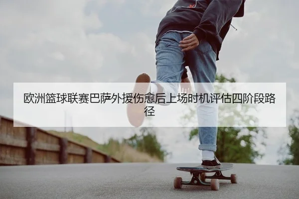 欧洲篮球联赛巴萨外援伤愈后上场时机评估四阶段路径
